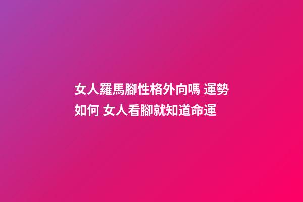女人羅馬腳性格外向嗎 運勢如何 女人看腳就知道命運-第1張-觀點-玄機派
